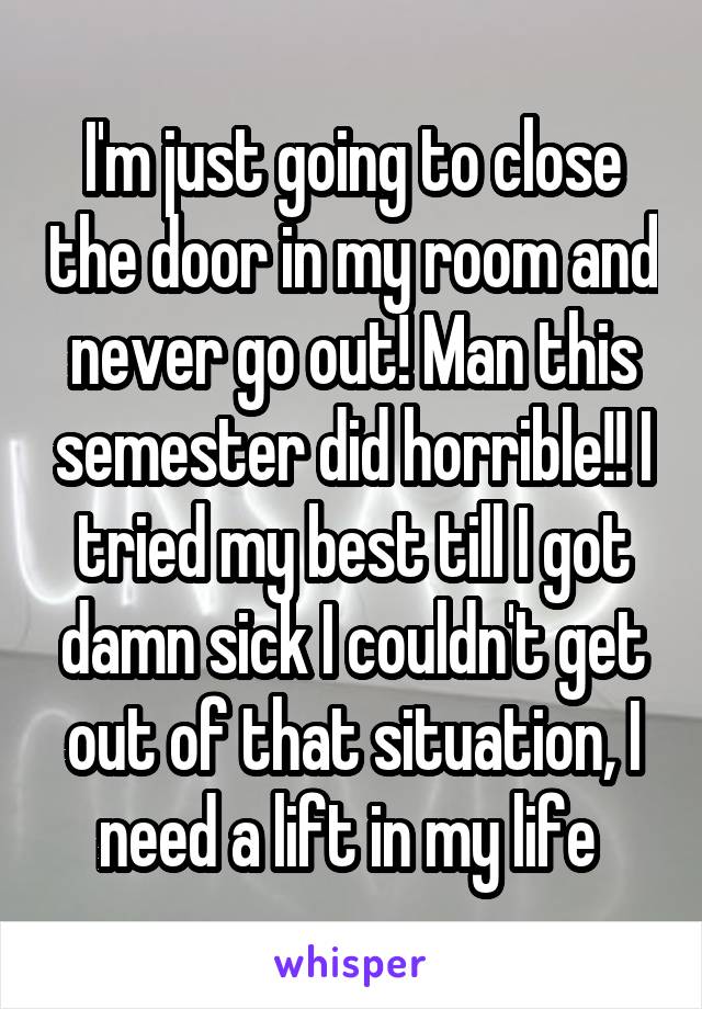 I'm just going to close the door in my room and never go out! Man this semester did horrible!! I tried my best till I got damn sick I couldn't get out of that situation, I need a lift in my life 