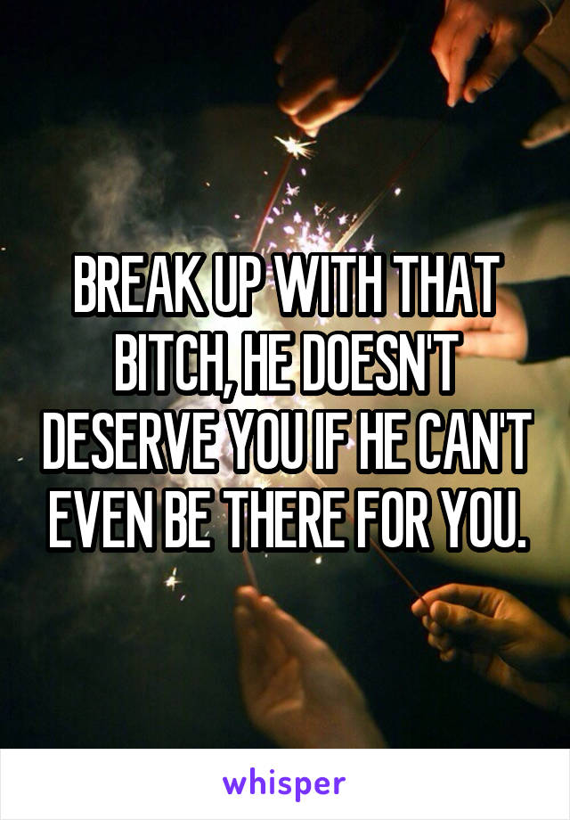 BREAK UP WITH THAT BITCH, HE DOESN'T DESERVE YOU IF HE CAN'T EVEN BE THERE FOR YOU.