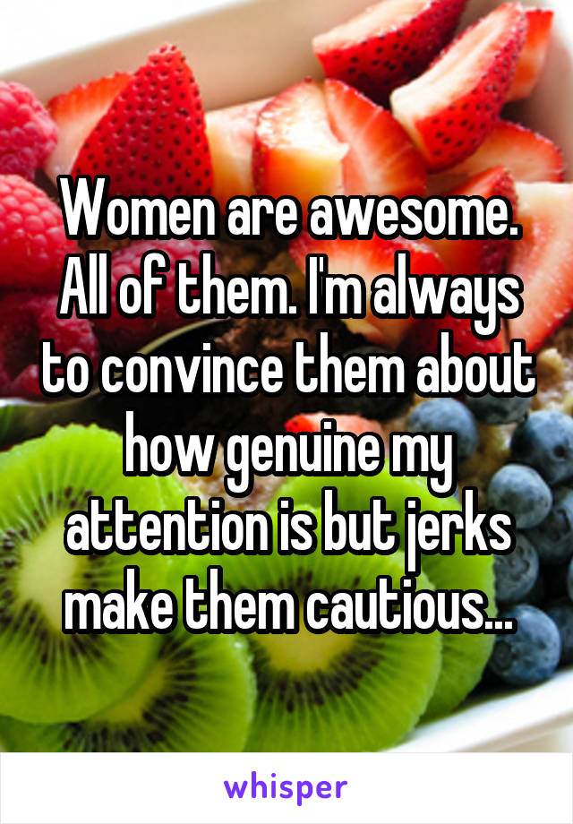 Women are awesome. All of them. I'm always to convince them about how genuine my attention is but jerks make them cautious...