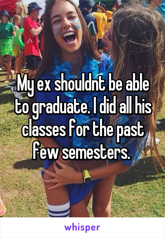 My ex shouldnt be able to graduate. I did all his classes for the past few semesters. 