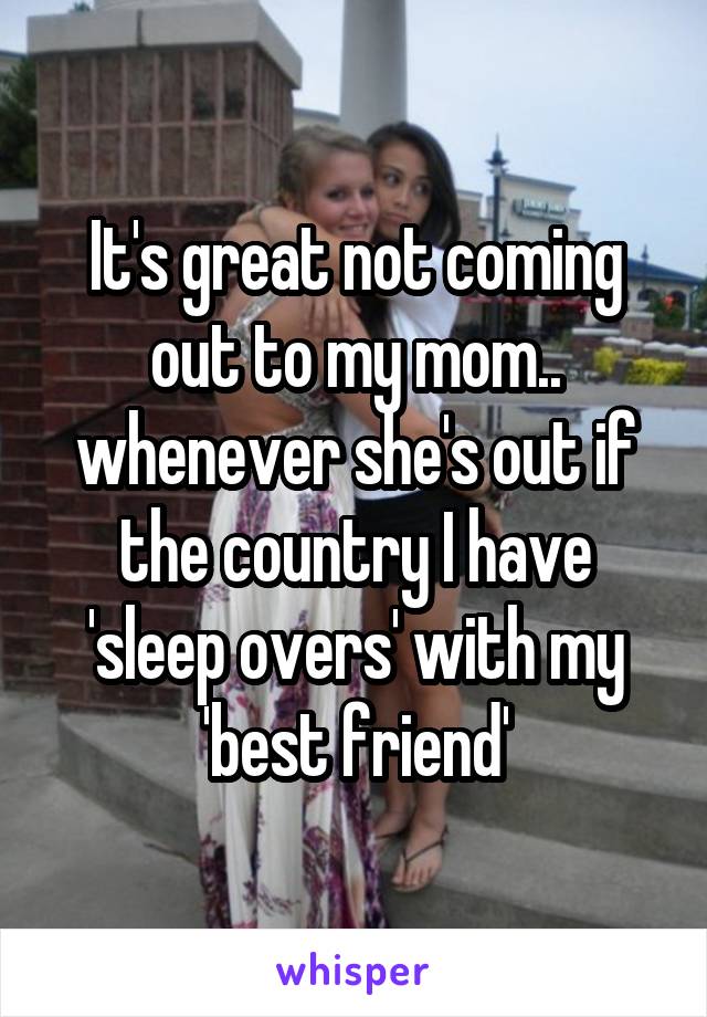 It's great not coming out to my mom.. whenever she's out if the country I have 'sleep overs' with my 'best friend'