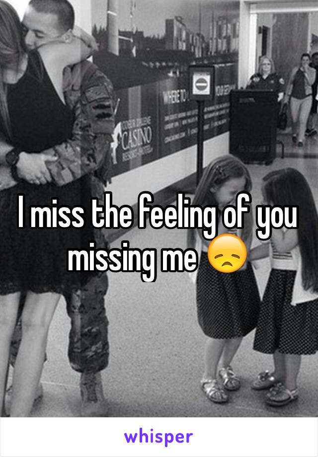 I miss the feeling of you missing me 😞