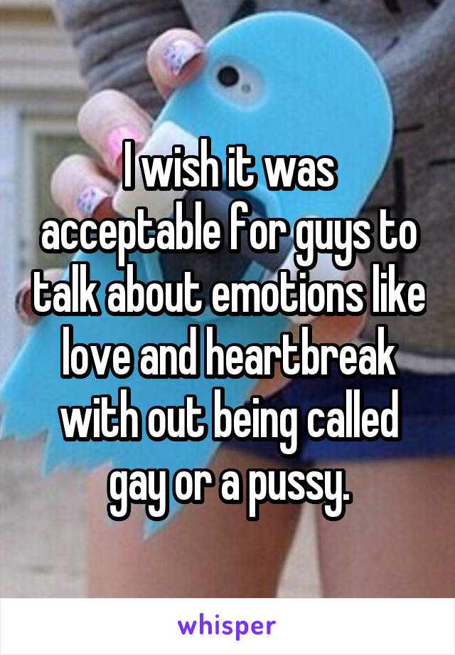 I wish it was acceptable for guys to talk about emotions like love and heartbreak with out being called gay or a pussy.