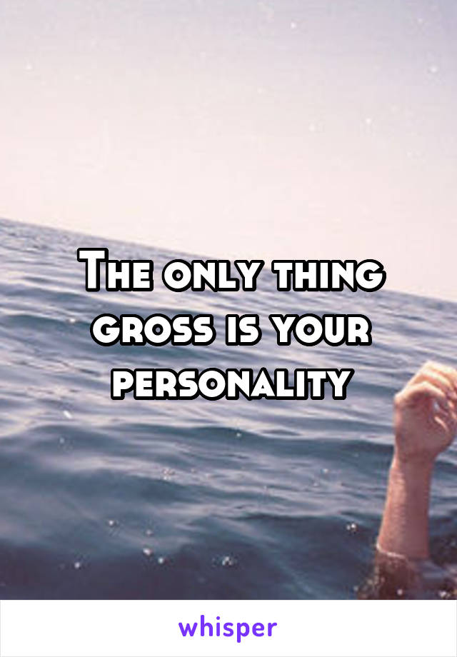 The only thing gross is your personality