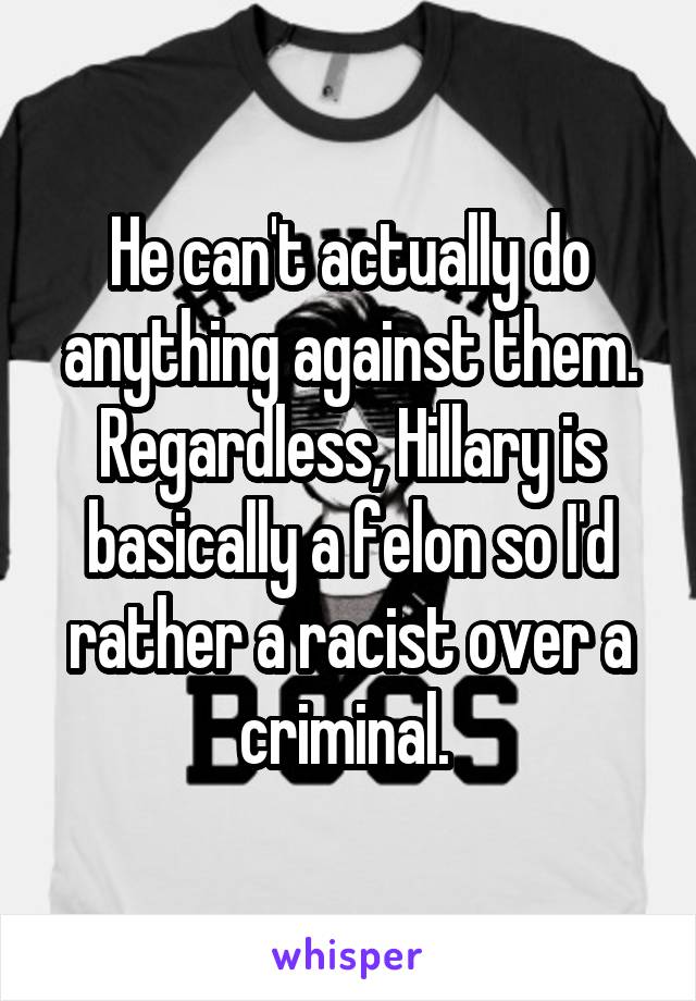 He can't actually do anything against them. Regardless, Hillary is basically a felon so I'd rather a racist over a criminal. 