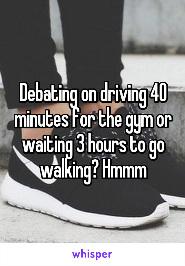 Debating on driving 40 minutes for the gym or waiting 3 hours to go walking? Hmmm