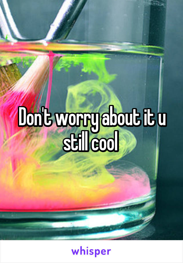 Don't worry about it u still cool 