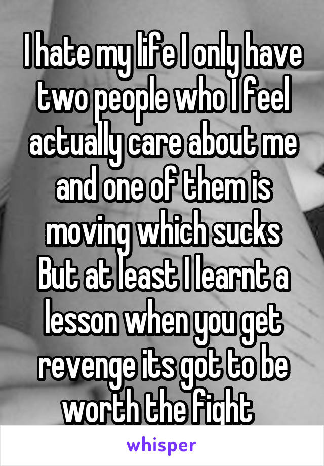 I hate my life I only have two people who I feel actually care about me and one of them is moving which sucks
But at least I learnt a lesson when you get revenge its got to be worth the fight  