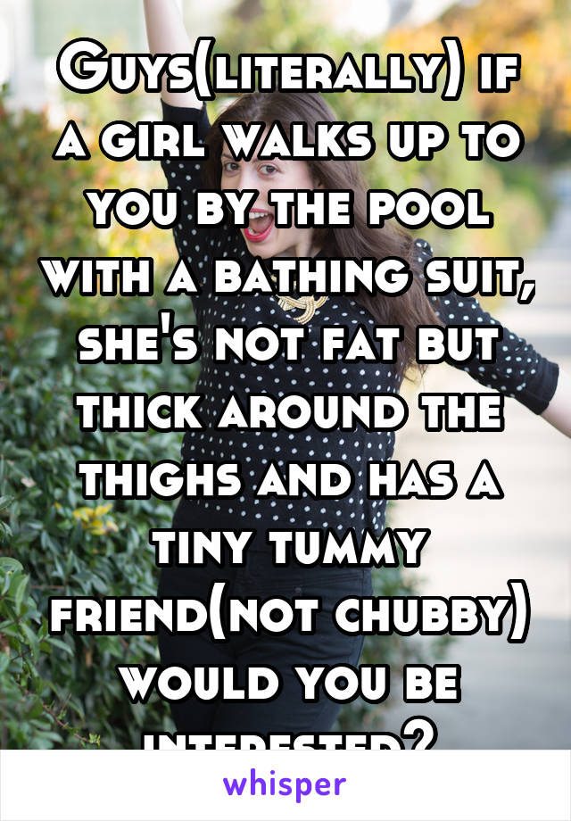 Guys(literally) if a girl walks up to you by the pool with a bathing suit, she's not fat but thick around the thighs and has a tiny tummy friend(not chubby) would you be interested?