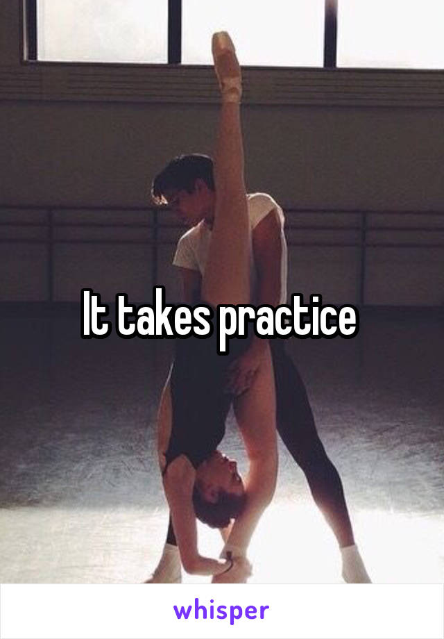 It takes practice 