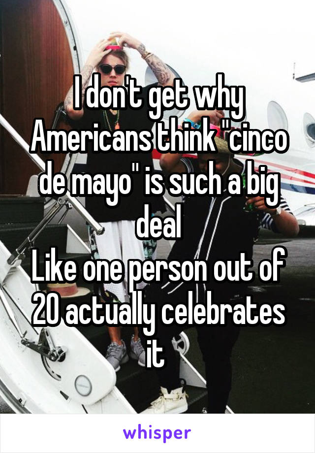 I don't get why Americans think "cinco de mayo" is such a big deal
Like one person out of 20 actually celebrates it 