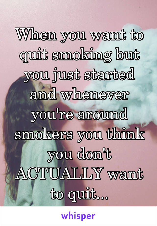 When you want to quit smoking but you just started and whenever you're around smokers you think you don't ACTUALLY want to quit...