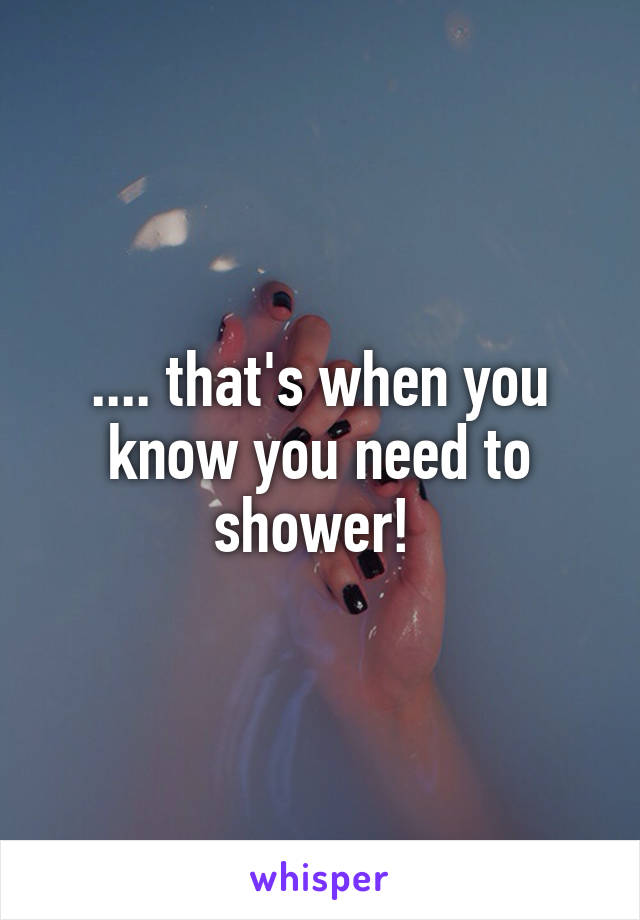 .... that's when you know you need to shower! 