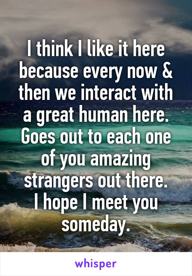 I think I like it here because every now & then we interact with a great human here.
Goes out to each one of you amazing strangers out there.
I hope I meet you someday.