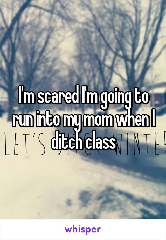 I'm scared I'm going to run into my mom when I ditch class