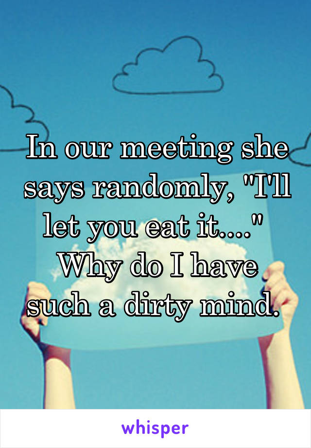 In our meeting she says randomly, "I'll let you eat it...." 
Why do I have such a dirty mind. 