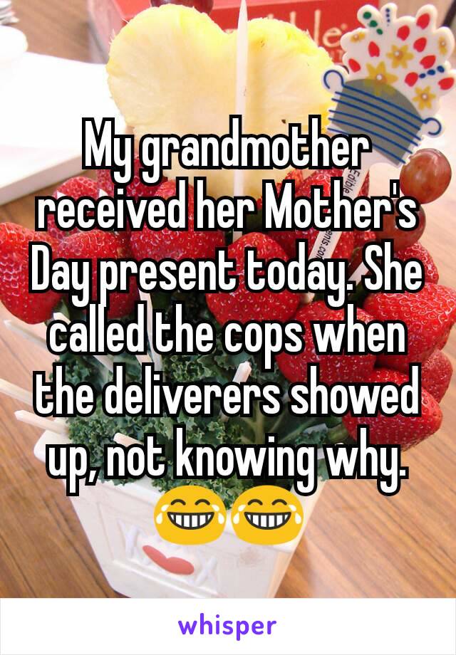 My grandmother received her Mother's Day present today. She called the cops when the deliverers showed up, not knowing why. 😂😂