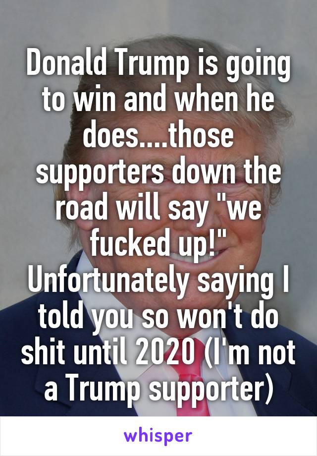 Donald Trump is going to win and when he does....those supporters down the road will say "we fucked up!" Unfortunately saying I told you so won't do shit until 2020 (I'm not a Trump supporter)