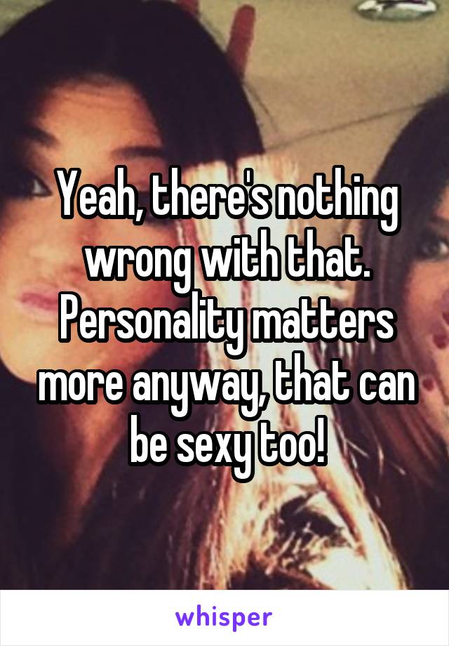 Yeah, there's nothing wrong with that. Personality matters more anyway, that can be sexy too!