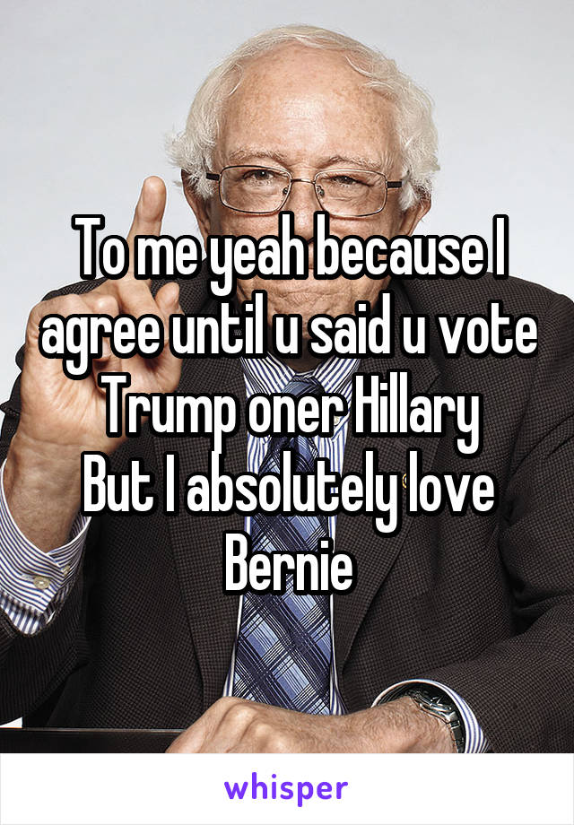 To me yeah because I agree until u said u vote Trump oner Hillary
But I absolutely love Bernie