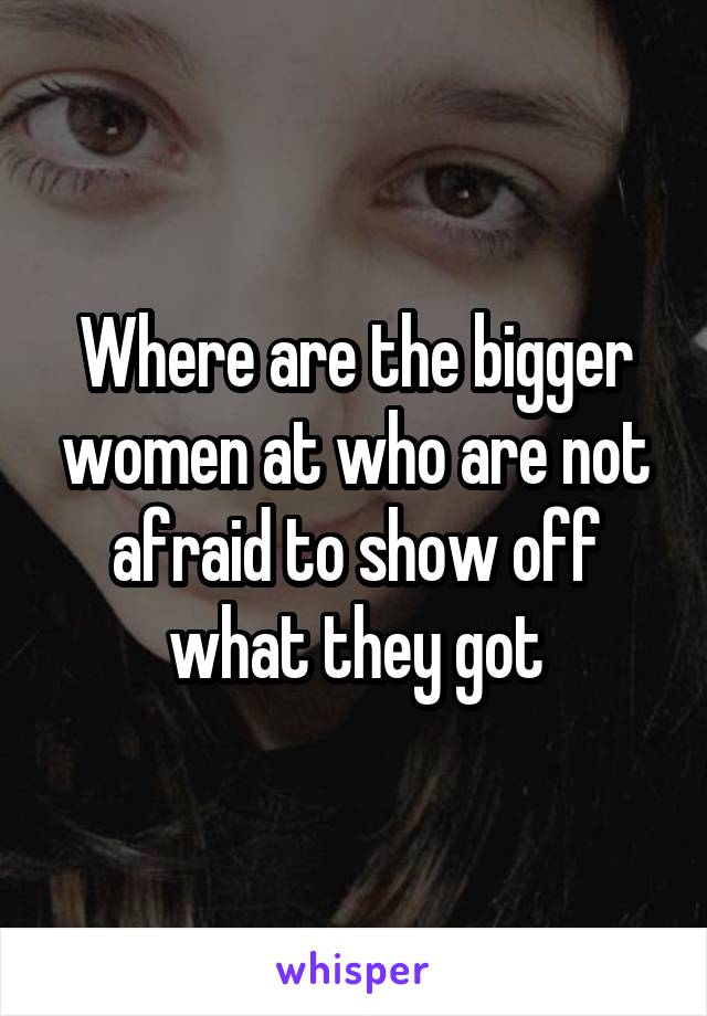 Where are the bigger women at who are not afraid to show off what they got