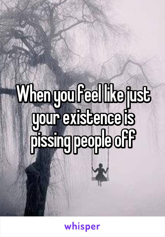 When you feel like just your existence is pissing people off