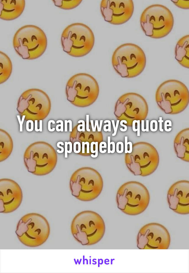 You can always quote spongebob