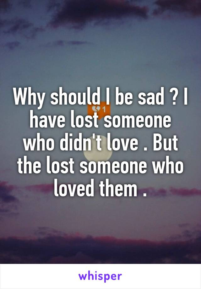 Why should I be sad ? I have lost someone who didn't love . But the lost someone who loved them .