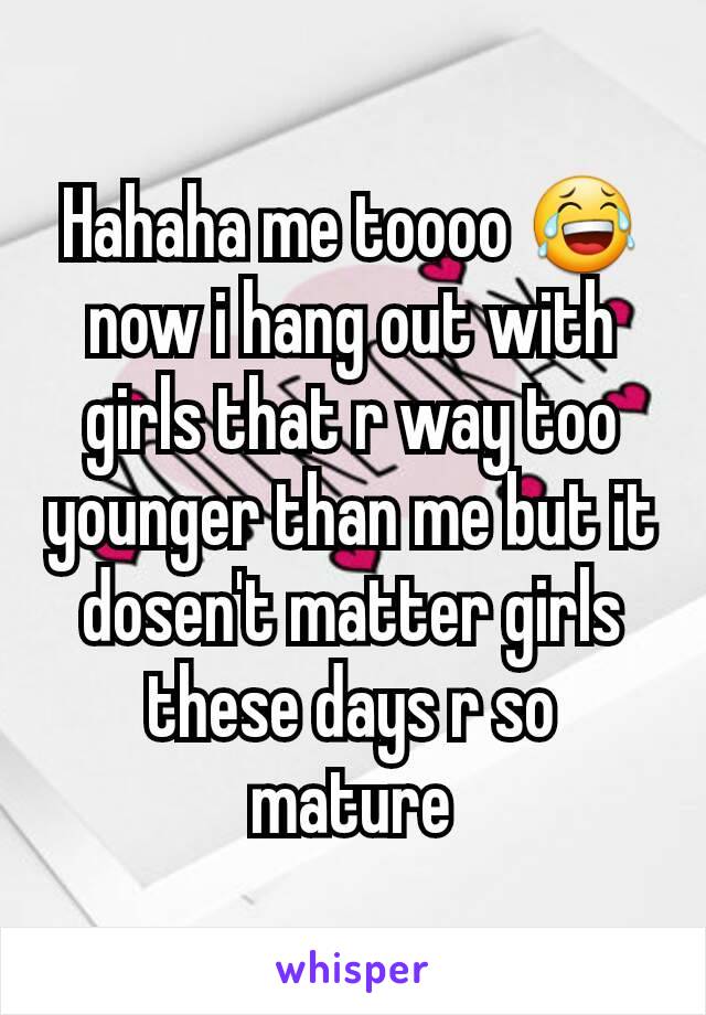 Hahaha me toooo 😂now i hang out with girls that r way too younger than me but it dosen't matter girls these days r so mature