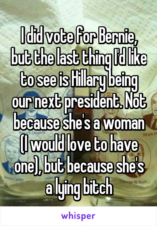 I did vote for Bernie, but the last thing I'd like to see is Hillary being our next president. Not because she's a woman (I would love to have one), but because she's a lying bitch