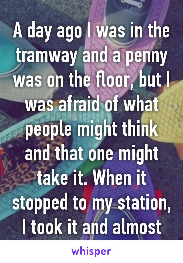 A day ago I was in the tramway and a penny was on the floor, but I was afraid of what people might think and that one might take it. When it stopped to my station, I took it and almost ran away 😂😂