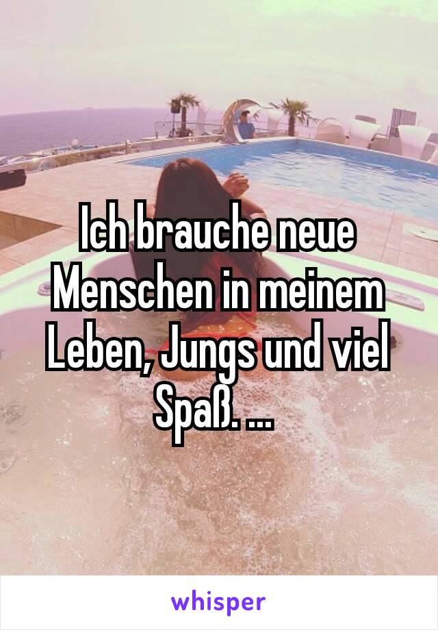 Ich brauche neue Menschen in meinem Leben, Jungs und viel Spaß. ... 