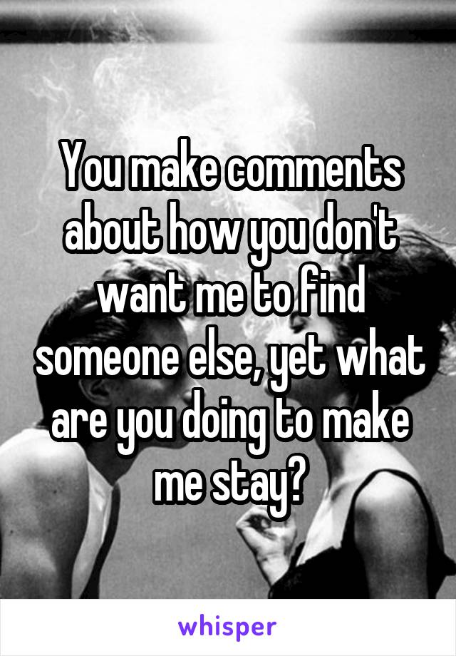 You make comments about how you don't want me to find someone else, yet what are you doing to make me stay?