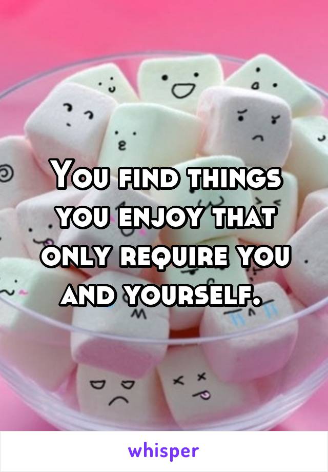 You find things you enjoy that only require you and yourself. 