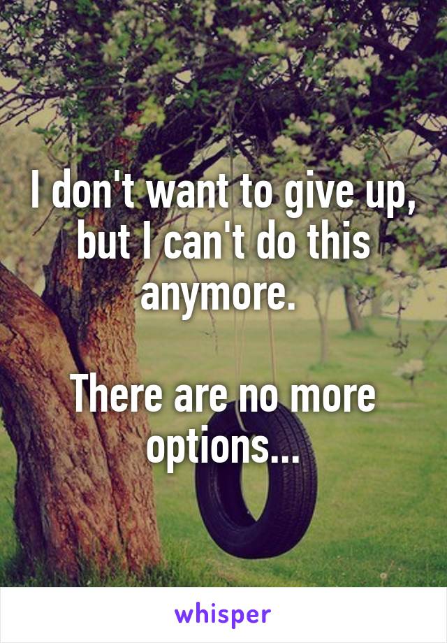 I don't want to give up, but I can't do this anymore. 

There are no more options...