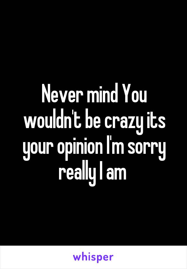 Never mind You wouldn't be crazy its your opinion I'm sorry really I am 