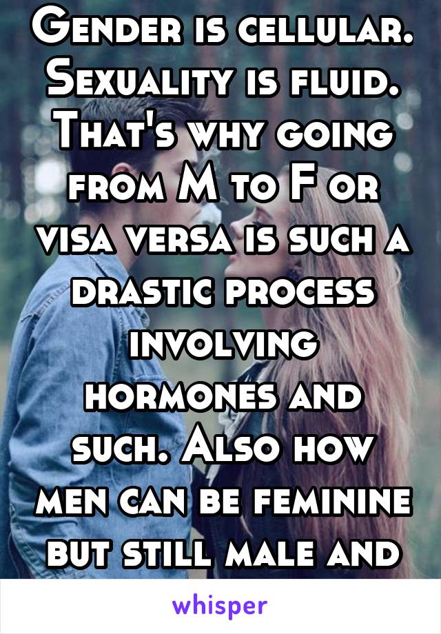 Gender is cellular. Sexuality is fluid.
That's why going from M to F or visa versa is such a drastic process involving hormones and such. Also how men can be feminine but still male and visa versa.