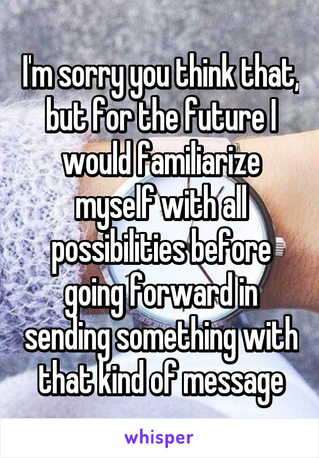 I'm sorry you think that, but for the future I would familiarize myself with all possibilities before going forward in sending something with that kind of message