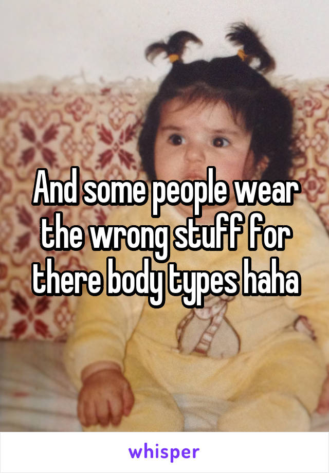 And some people wear the wrong stuff for there body types haha