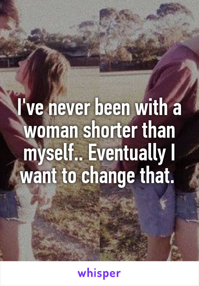 I've never been with a woman shorter than myself.. Eventually I want to change that. 