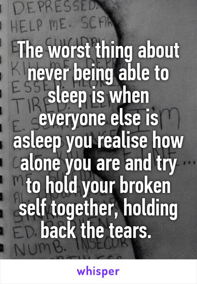 The worst thing about never being able to sleep is when everyone else is asleep you realise how alone you are and try to hold your broken self together, holding back the tears. 