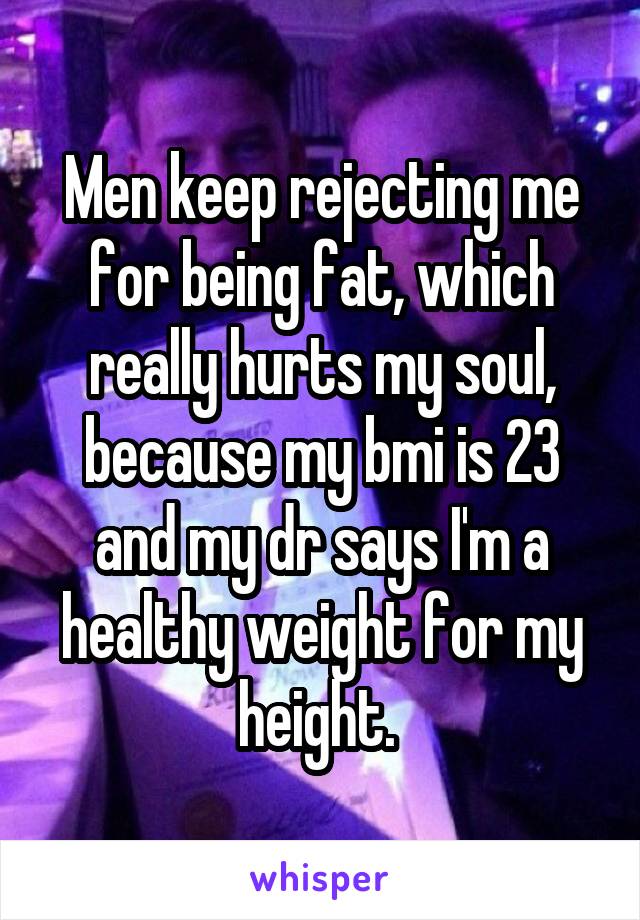 Men keep rejecting me for being fat, which really hurts my soul, because my bmi is 23 and my dr says I'm a healthy weight for my height. 