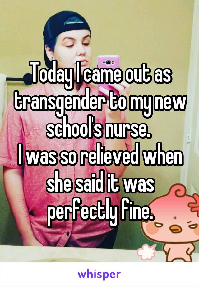 Today I came out as transgender to my new school's nurse. 
I was so relieved when she said it was perfectly fine.