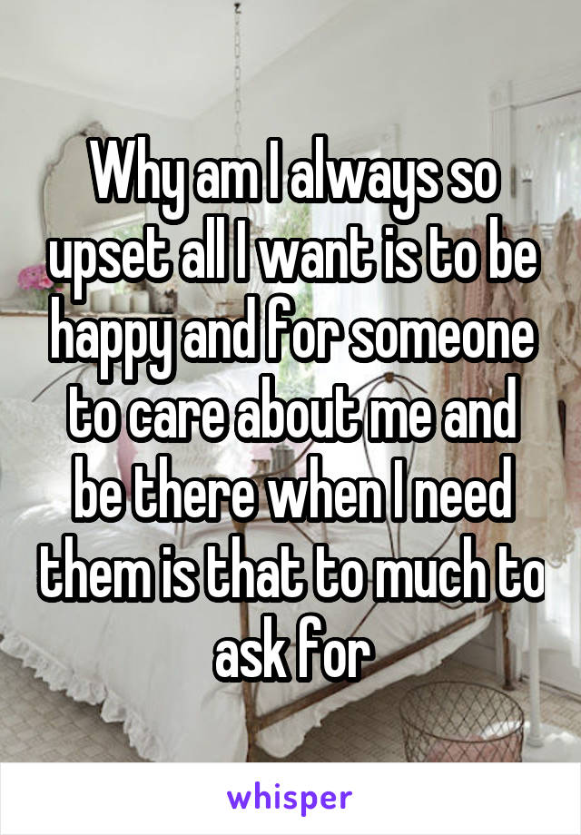 Why am I always so upset all I want is to be happy and for someone to care about me and be there when I need them is that to much to ask for