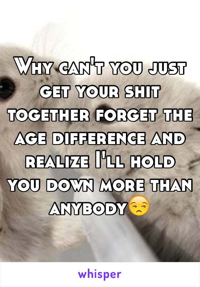 Why can't you just get your shit together forget the age difference and realize I'll hold you down more than anybody😒