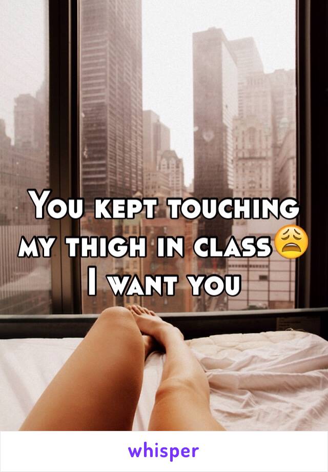 You kept touching my thigh in class😩 I want you 