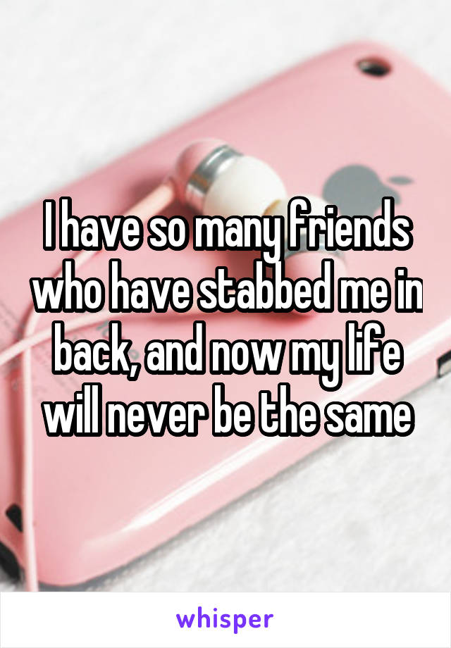 I have so many friends who have stabbed me in back, and now my life will never be the same