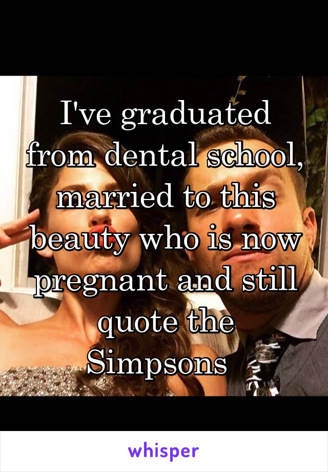 I've graduated from dental school, married to this beauty who is now pregnant and still quote the Simpsons  