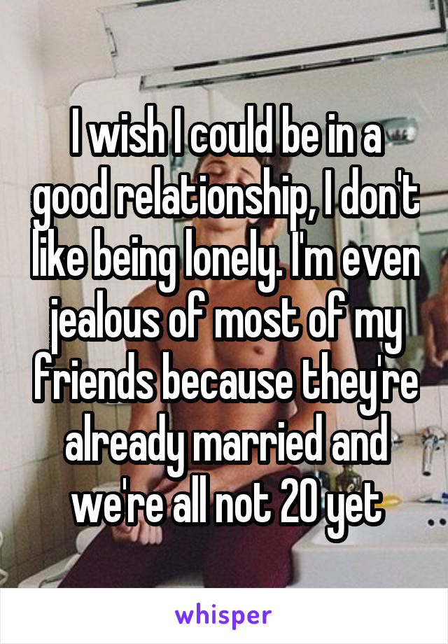 I wish I could be in a good relationship, I don't like being lonely. I'm even jealous of most of my friends because they're already married and we're all not 20 yet