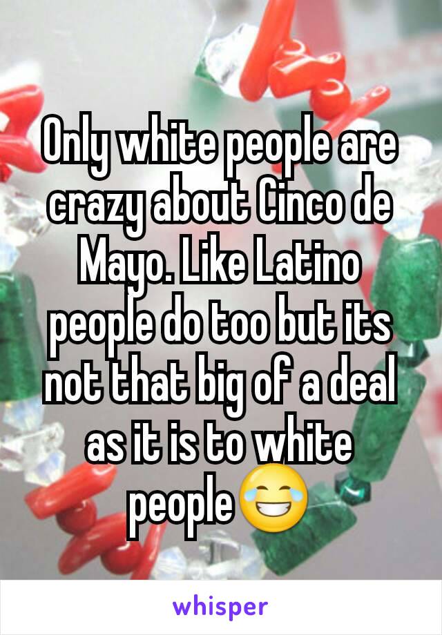 Only white people are crazy about Cinco de Mayo. Like Latino people do too but its not that big of a deal as it is to white people😂